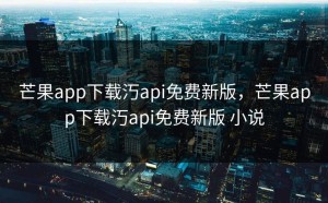 芒果app下载汅api免费新版，芒果app下载汅api免费新版 小说