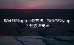 榴莲视频app下载方法，榴莲视频app下载方法安卓