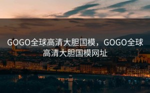 GOGO全球高清大胆国模，GOGO全球高清大胆国模网址
