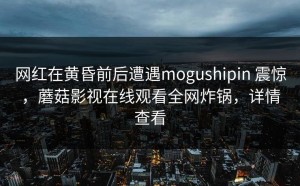 网红在黄昏前后遭遇mogushipin 震惊，蘑菇影视在线观看全网炸锅，详情查看