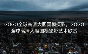 GOGO全球高清大胆国模摄影，GOGO全球高清大胆国模摄影艺术欣赏
