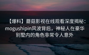 【爆料】蘑菇影视在线观看深度揭秘：mogushipin风波背后，神秘人在豪华别墅内的角色非常令人意外