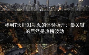 我用7天把91视频的体验拆开：最关键的居然是热榜波动