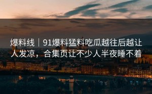 爆料线｜91爆料猛料吃瓜越往后越让人发凉，合集页让不少人半夜睡不着