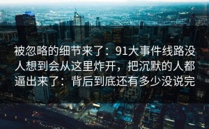 被忽略的细节来了：91大事件线路没人想到会从这里炸开，把沉默的人都逼出来了：背后到底还有多少没说完