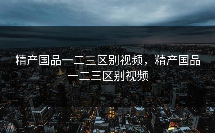 精产国品一二三区别视频，精产国品一二三区别视频