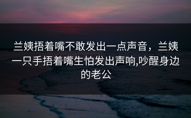 兰姨捂着嘴不敢发出一点声音，兰姨一只手捂着嘴生怕发出声响,吵醒身边的老公