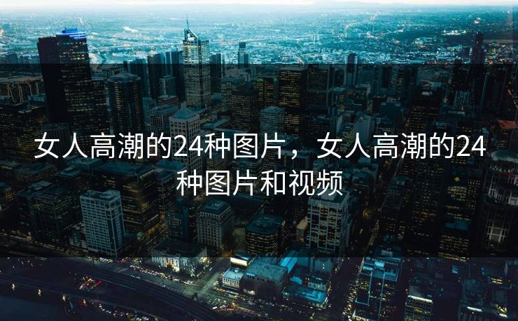 女人高潮的24种图片，女人高潮的24种图片和视频
