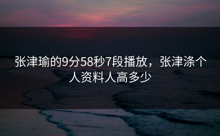 张津瑜的9分58秒7段播放，张津涤个人资料人高多少