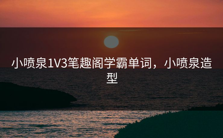 小喷泉1V3笔趣阁学霸单词，小喷泉造型