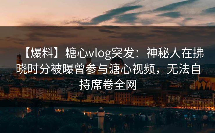【爆料】糖心vlog突发：神秘人在拂晓时分被曝曾参与溏心视频，无法自持席卷全网