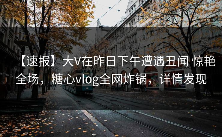 【速报】大V在昨日下午遭遇丑闻 惊艳全场，糖心vlog全网炸锅，详情发现