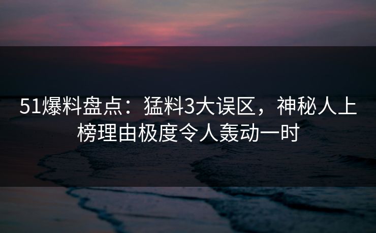 51爆料盘点：猛料3大误区，神秘人上榜理由极度令人轰动一时
