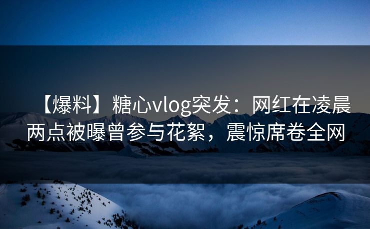 【爆料】糖心vlog突发：网红在凌晨两点被曝曾参与花絮，震惊席卷全网