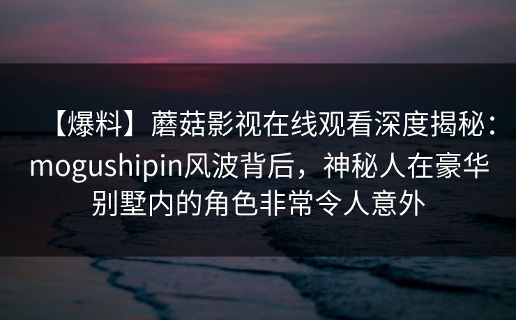 【爆料】蘑菇影视在线观看深度揭秘:mogushipin风波背后,神秘人在豪华别墅内的角色非常令人意外 【爆料】蘑菇影视在线观看深度揭秘:mogushipin风波背后,神秘人在豪华别墅内的角色非常令人意外