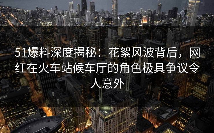 51爆料深度揭秘：花絮风波背后，网红在火车站候车厅的角色极具争议令人意外