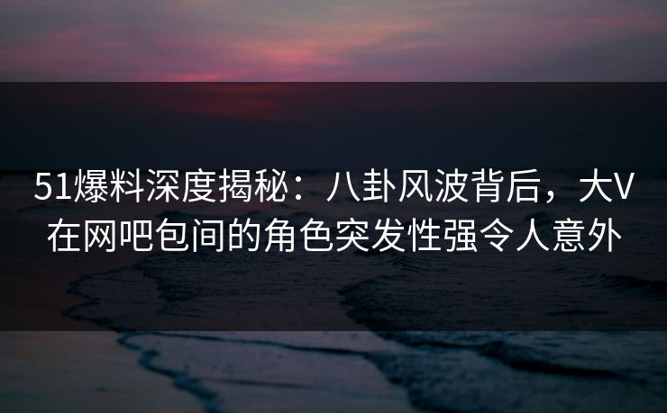 51爆料深度揭秘：八卦风波背后，大V在网吧包间的角色突发性强令人意外