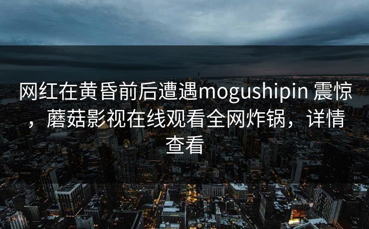 网红在黄昏前后遭遇mogushipin 震惊，蘑菇影视在线观看全网炸锅，详情查看