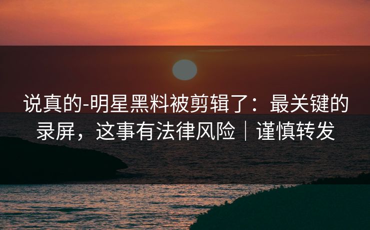 说真的-明星黑料被剪辑了:最关键的录屏,这事有法律风险|谨慎转发 说真的-明星黑料被剪辑了:最关键的录屏,这事有法律风险|谨慎转发