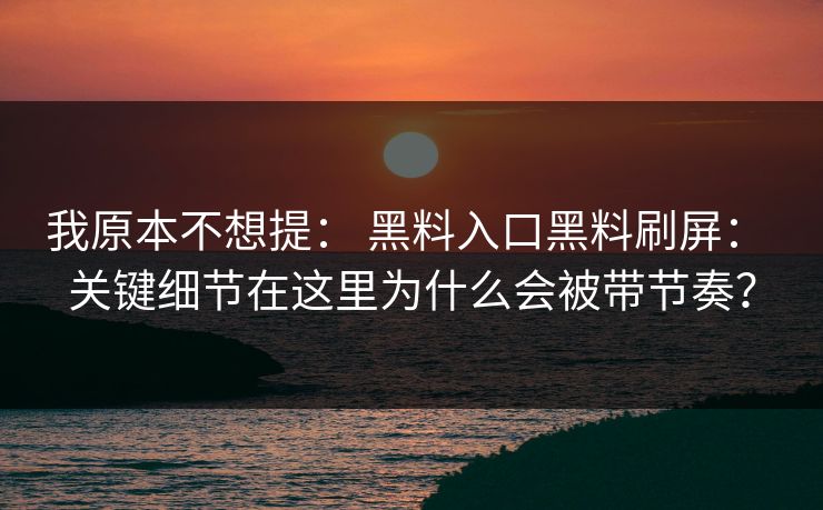 我原本不想提: 黑料入口黑料刷屏: 关键细节在这里为什么会被带节奏? 我原本不想提: 黑料入口黑料刷屏: 关键细节在这里为什么会被带节奏?