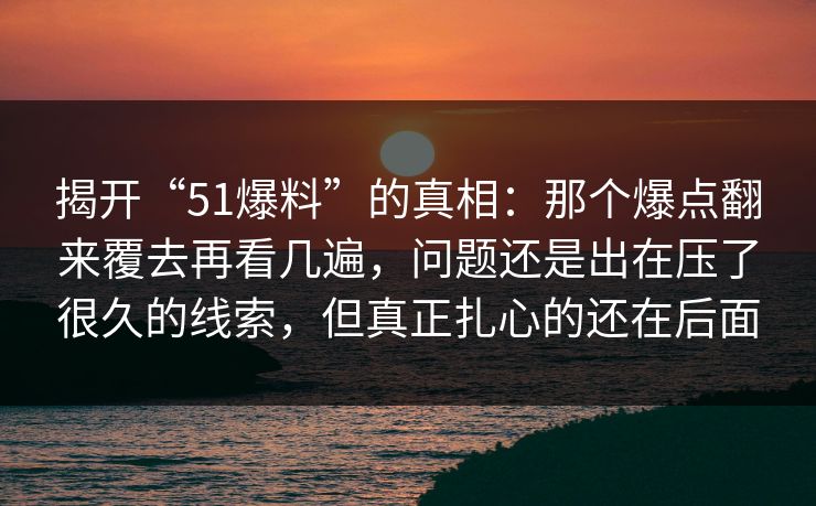 揭开“51爆料”的真相:那个爆点翻来覆去再看几遍,问题还是出在压了很久的线索,但真正扎心的还在后面 揭开“51爆料”的真相:那个爆点翻来覆去再看几遍,问题还是出在压了很久的线索,但真正扎心的还在后面