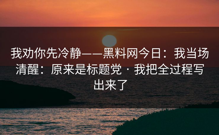 我劝你先冷静——黑料网今日:我当场清醒:原来是标题党 · 我把全过程写出来了 我劝你先冷静——黑料网今日:我当场清醒:原来是标题党 · 我把全过程写出来了