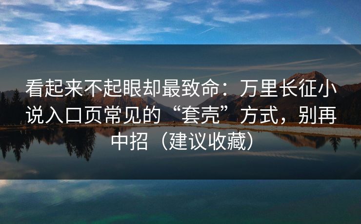 看起来不起眼却最致命:万里长征小说入口页常见的“套壳”方式,别再中招(建议收藏) 看起来不起眼却最致命:万里长征小说入口页常见的“套壳”方式,别再中招(建议收藏)
