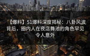 【爆料】51爆料深度揭秘：八卦风波背后，圈内人在夜店舞池的角色罕见令人意外
