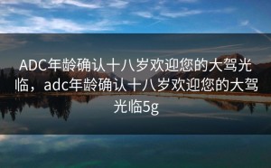 ADC年龄确认十八岁欢迎您的大驾光临，adc年龄确认十八岁欢迎您的大驾光临5g