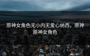 原神女角色无小内无爱心纳西，原神原神女角色