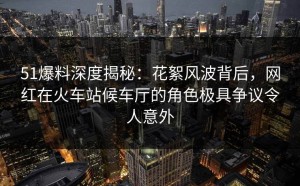 51爆料深度揭秘：花絮风波背后，网红在火车站候车厅的角色极具争议令人意外