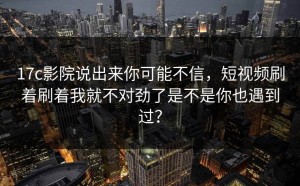 17c影院说出来你可能不信，短视频刷着刷着我就不对劲了是不是你也遇到过？