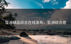 亚洲精品综合在线发布，亚洲综合症
