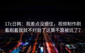 17c日韩：我差点没绷住，视频制作刷着刷着我就不对劲了这算不算被坑了？