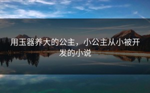 用玉器养大的公主，小公主从小被开发的小说