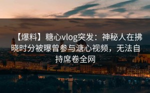 【爆料】糖心vlog突发：神秘人在拂晓时分被曝曾参与溏心视频，无法自持席卷全网