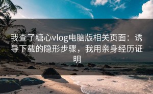 我查了糖心vlog电脑版相关页面：诱导下载的隐形步骤，我用亲身经历证明