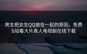 男生把女生QQ放在一起的原因，免费b站看大片真人电视剧在线下载