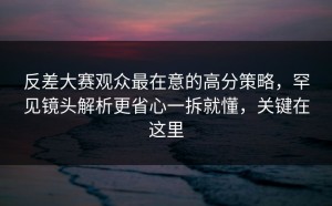 反差大赛观众最在意的高分策略，罕见镜头解析更省心一拆就懂，关键在这里