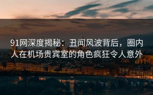 91网深度揭秘：丑闻风波背后，圈内人在机场贵宾室的角色疯狂令人意外