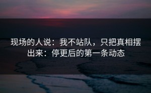 现场的人说：我不站队，只把真相摆出来：停更后的第一条动态
