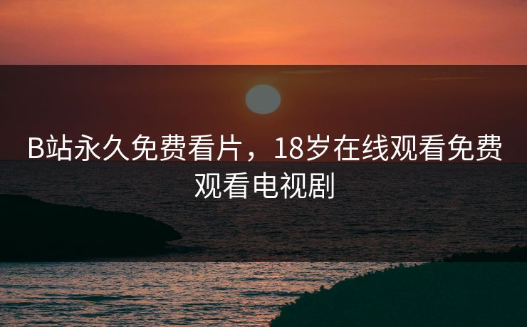 B站永久免费看片，18岁在线观看免费观看电视剧