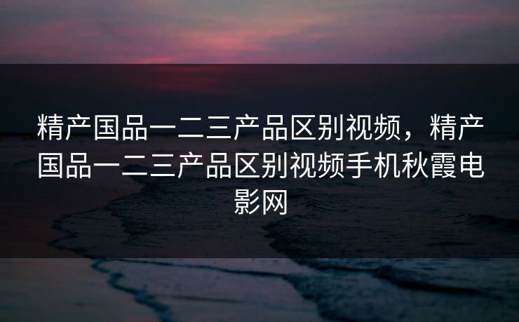 精产国品一二三产品区别视频，精产国品一二三产品区别视频手机秋霞电影网