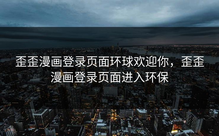 歪歪漫画登录页面环球欢迎你，歪歪漫画登录页面进入环保