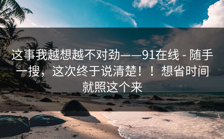 这事我越想越不对劲——91在线 - 随手一搜,这次终于说清楚!!想省时间就照这个来 这事我越想越不对劲——91在线 - 随手一搜,这次终于说清楚!!想省时间就照这个来