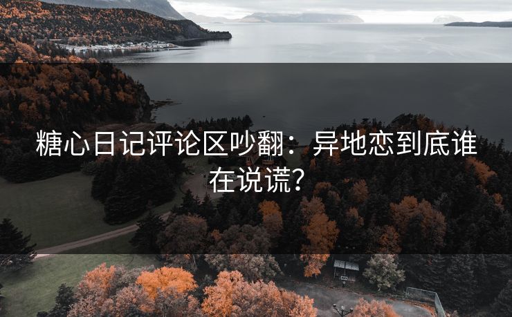 糖心日记评论区吵翻:异地恋到底谁在说谎? 糖心日记评论区吵翻:异地恋到底谁在说谎?
