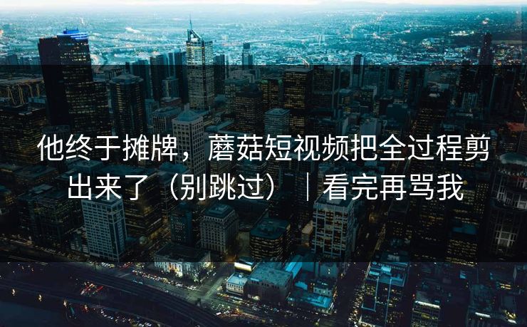他终于摊牌，蘑菇短视频把全过程剪出来了（别跳过）｜看完再骂我