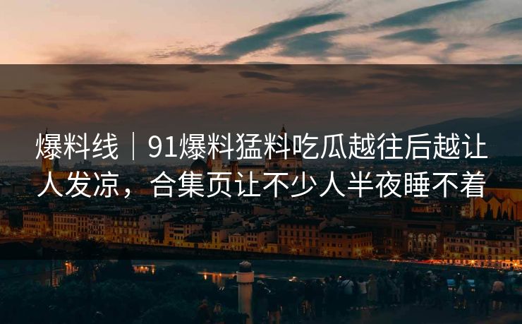 爆料线｜91爆料猛料吃瓜越往后越让人发凉，合集页让不少人半夜睡不着