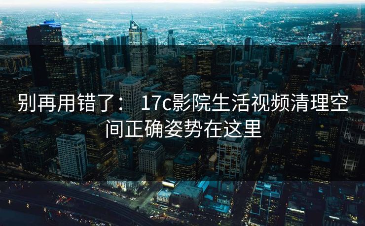 别再用错了: 17c影院生活视频清理空间正确姿势在这里 别再用错了: 17c影院生活视频清理空间正确姿势在这里