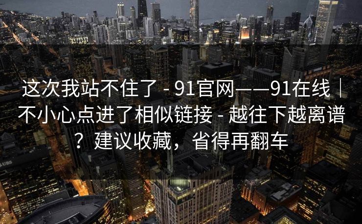 这次我站不住了 - 91官网——91在线|不小心点进了相似链接 - 越往下越离谱?建议收藏,省得再翻车 这次我站不住了 - 91官网——91在线|不小心点进了相似链接 - 越往下越离谱?建议收藏,省得再翻车